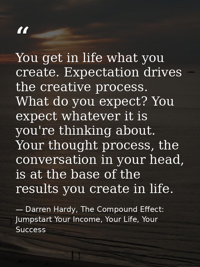 You get in life what you create. Expectation drives the creative process. What do you expect? You expect whatever it is  — Darren Hardy, The Compound Effect: Jumpstart Your Income, Your Life, Your Success