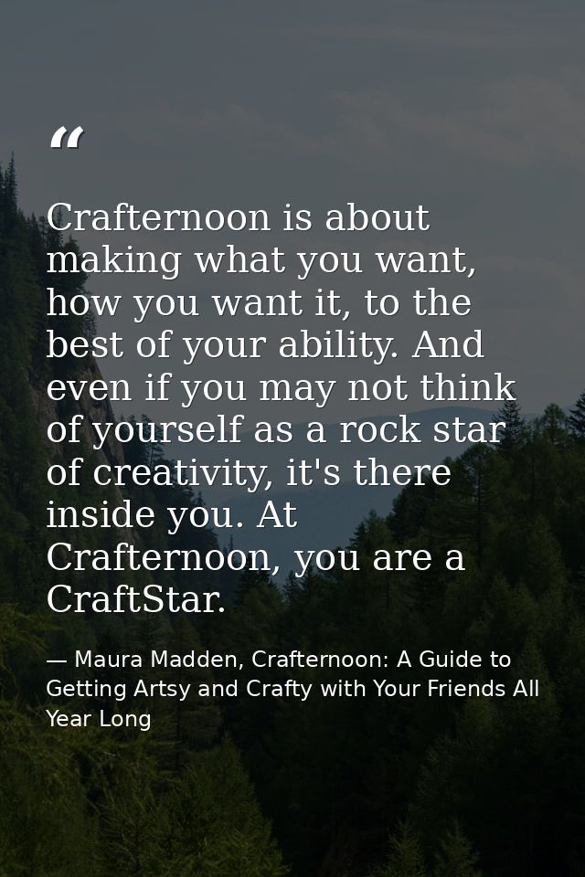Crafternoon is about making what you want, how you want it, to the best of your ability. And even if you may not think o — Maura Madden, Crafternoon: A Guide to Getting Artsy and Crafty with Your Friends All Year Long
