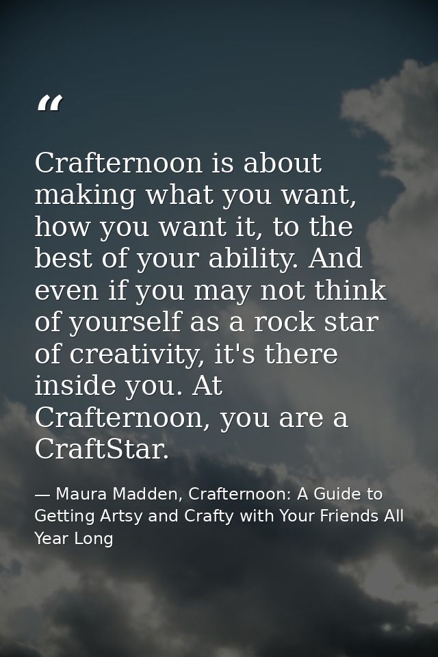 Crafternoon is about making what you want, how you want it, to the best of your ability. And even if you may not think o — Maura Madden, Crafternoon: A Guide to Getting Artsy and Crafty with Your Friends All Year Long