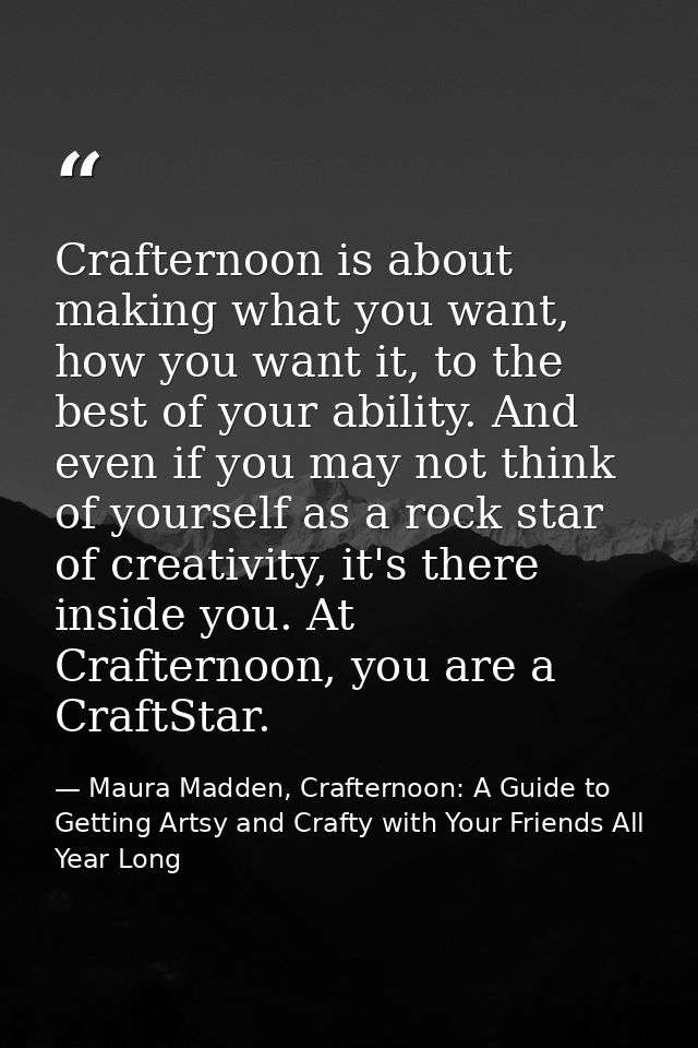 Crafternoon is about making what you want, how you want it, to the best of your ability. And even if you may not think o — Maura Madden, Crafternoon: A Guide to Getting Artsy and Crafty with Your Friends All Year Long