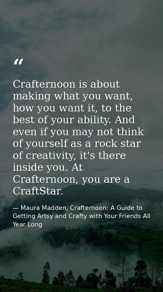Crafternoon is about making what you want, how you want it, to the best of your ability. And even if you may not think o — Maura Madden, Crafternoon: A Guide to Getting Artsy and Crafty with Your Friends All Year Long