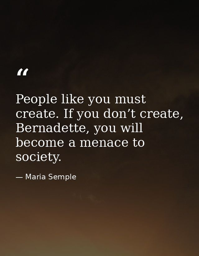 People like you must create. If you don’t create, Bernadette, you will become a menace to society. — Maria Semple