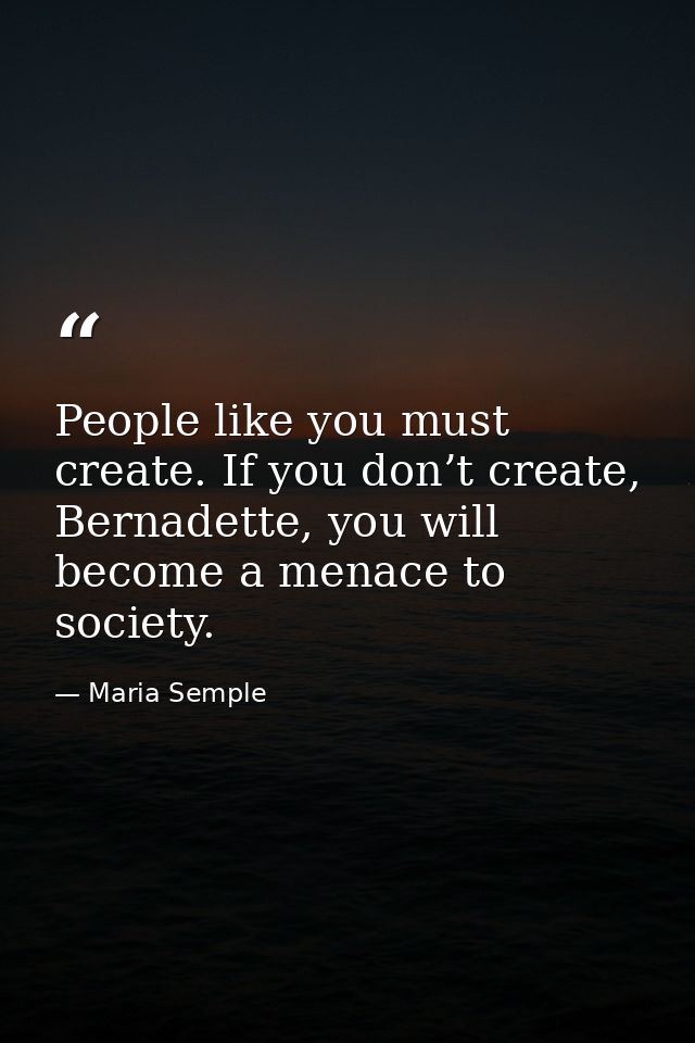 People like you must create. If you don’t create, Bernadette, you will become a menace to society. — Maria Semple
