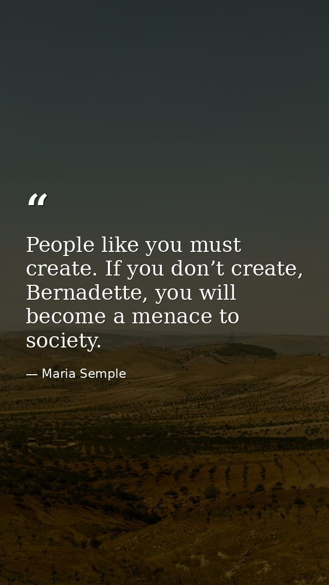 People like you must create. If you don’t create, Bernadette, you will become a menace to society. — Maria Semple