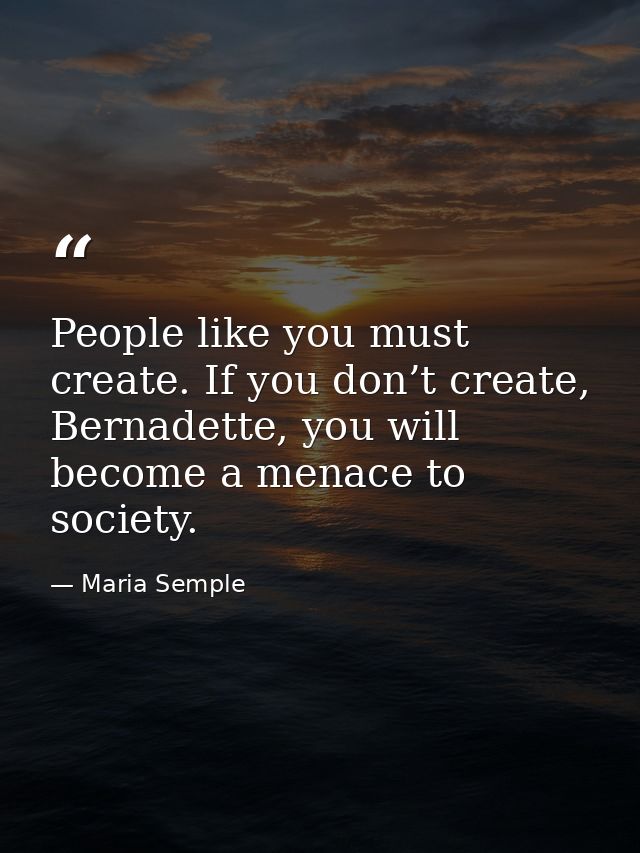 People like you must create. If you don’t create, Bernadette, you will become a menace to society. — Maria Semple
