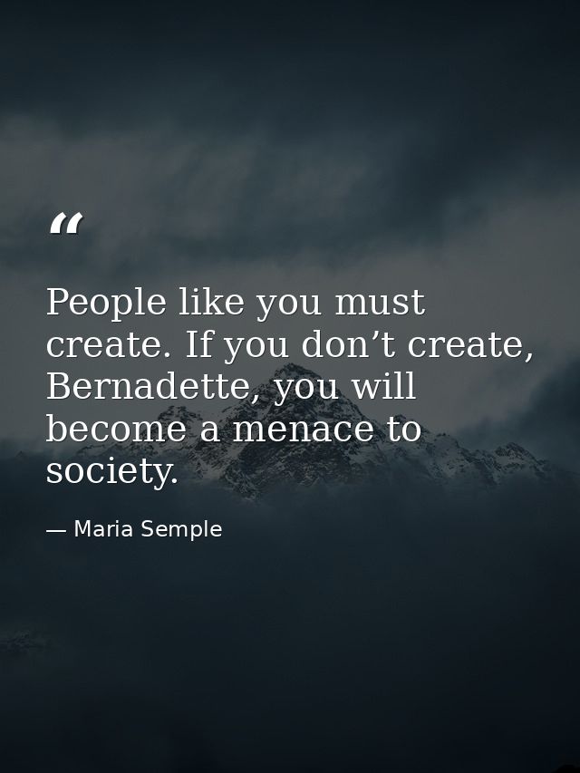 People like you must create. If you don’t create, Bernadette, you will become a menace to society. — Maria Semple