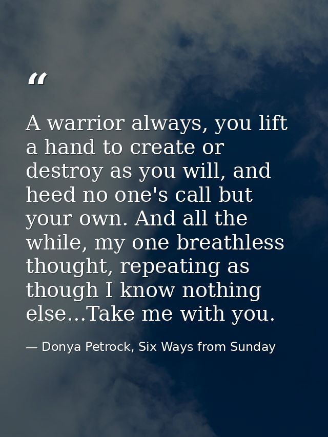A warrior always, you lift a hand to create or destroy as you will, and heed no one's call but your own. And all the whi — Donya Petrock, Six Ways from Sunday