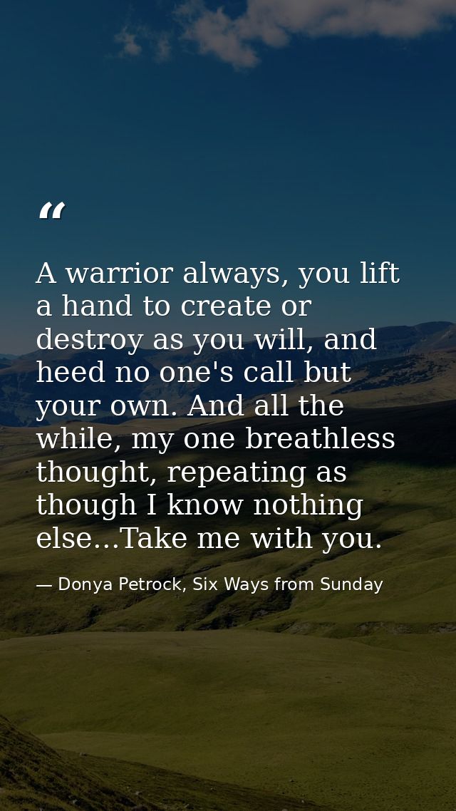 A warrior always, you lift a hand to create or destroy as you will, and heed no one's call but your own. And all the whi — Donya Petrock, Six Ways from Sunday