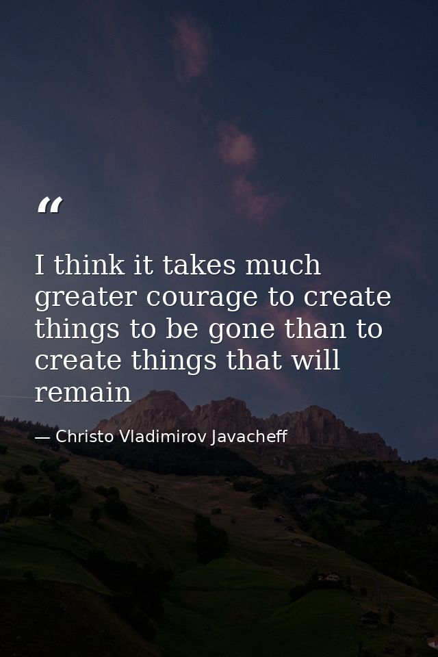 I think it takes much greater courage to create things to be gone than to create things that will remain — Christo Vladimirov Javacheff