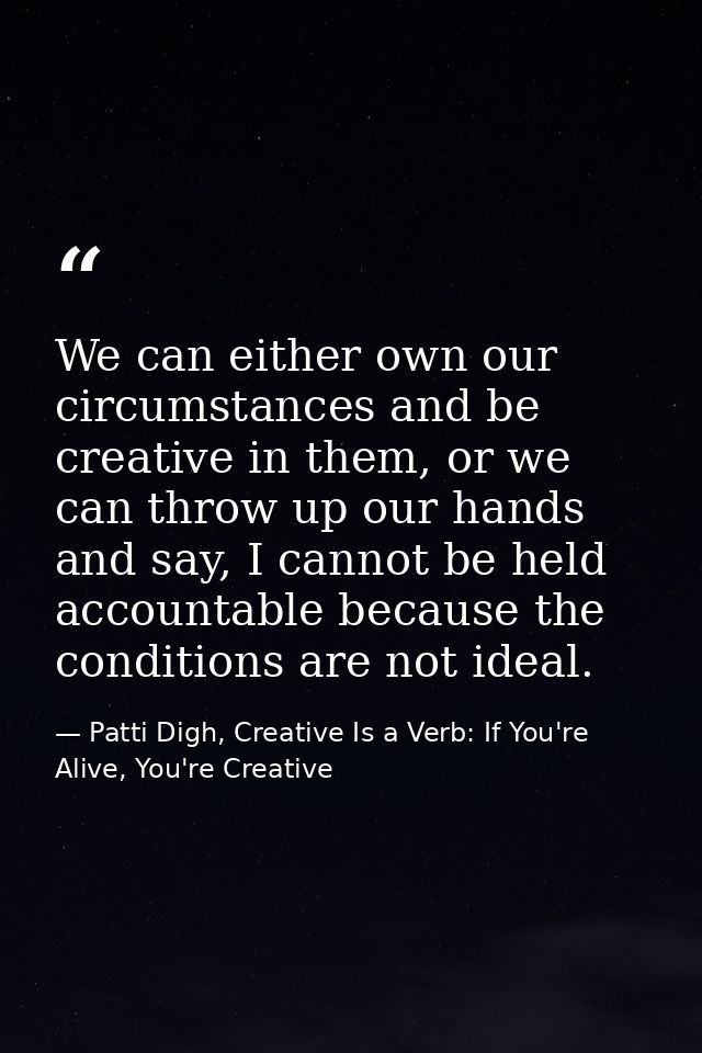 We can either own our circumstances and be creative in them, or we can throw up our hands and say, I cannot be held acco — Patti Digh, Creative Is a Verb: If You're Alive, You're Creative