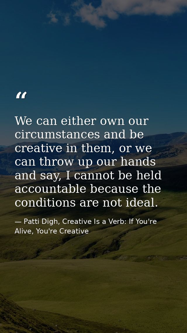 We can either own our circumstances and be creative in them, or we can throw up our hands and say, I cannot be held acco — Patti Digh, Creative Is a Verb: If You're Alive, You're Creative