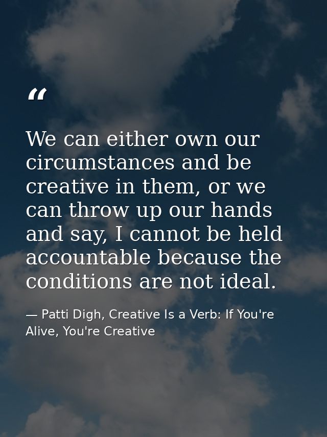 We can either own our circumstances and be creative in them, or we can throw up our hands and say, I cannot be held acco — Patti Digh, Creative Is a Verb: If You're Alive, You're Creative