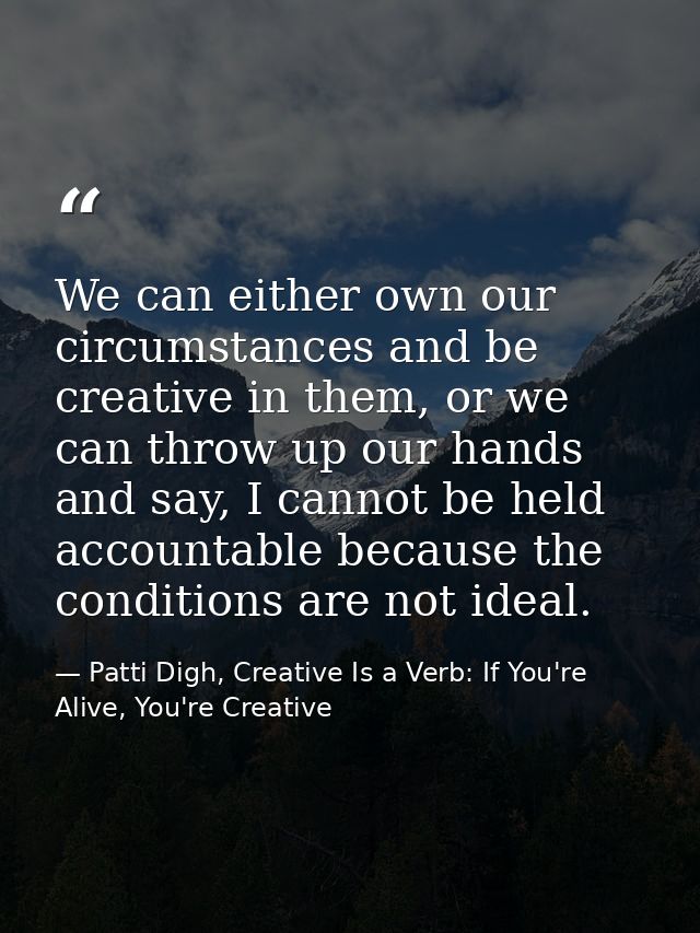 We can either own our circumstances and be creative in them, or we can throw up our hands and say, I cannot be held acco — Patti Digh, Creative Is a Verb: If You're Alive, You're Creative
