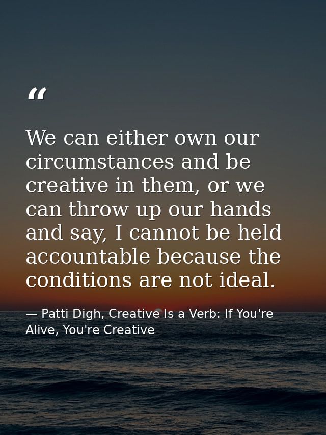 We can either own our circumstances and be creative in them, or we can throw up our hands and say, I cannot be held acco — Patti Digh, Creative Is a Verb: If You're Alive, You're Creative