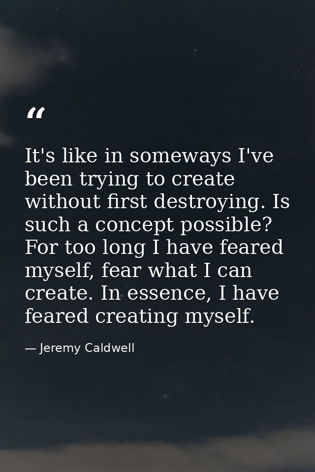 It's like in someways I've been trying to create without first destroying. Is such a concept possible? For too long I ha — Jeremy Caldwell