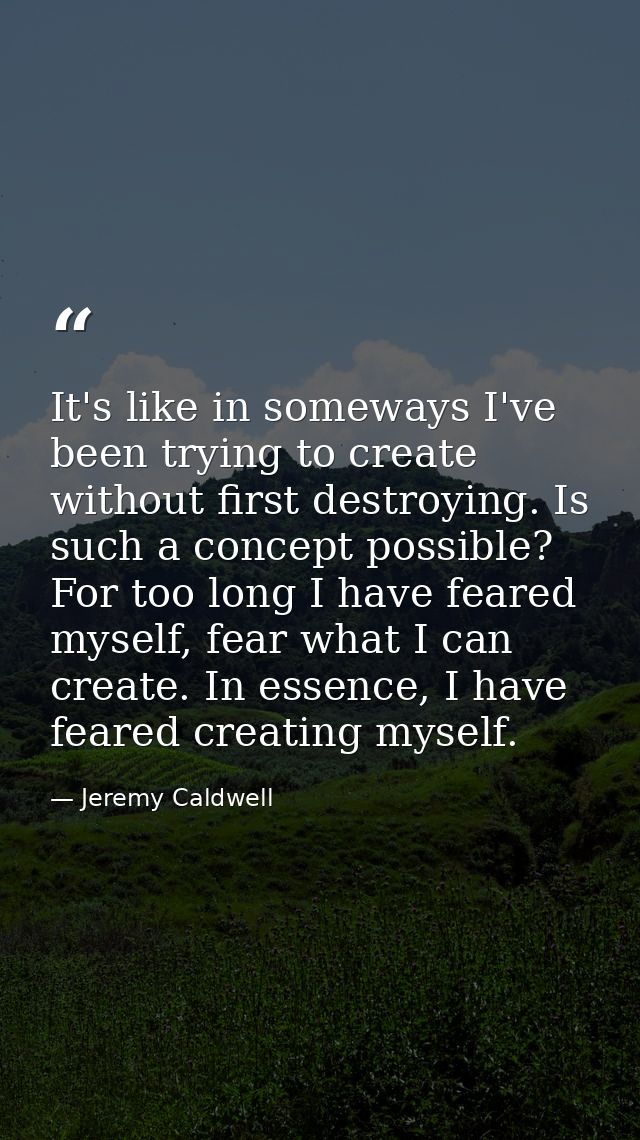 It's like in someways I've been trying to create without first destroying. Is such a concept possible? For too long I ha — Jeremy Caldwell
