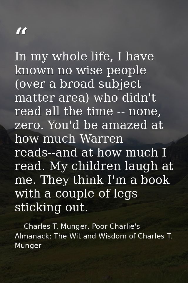 In my whole life, I have known no wise people (over a broad subject matter area) who didn't read all the time -- none, z — Charles T. Munger, Poor Charlie's Almanack: The Wit and Wisdom of Charles T. Munger