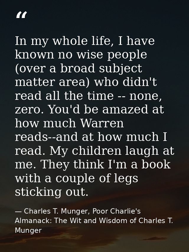 In my whole life, I have known no wise people (over a broad subject matter area) who didn't read all the time -- none, z — Charles T. Munger, Poor Charlie's Almanack: The Wit and Wisdom of Charles T. Munger