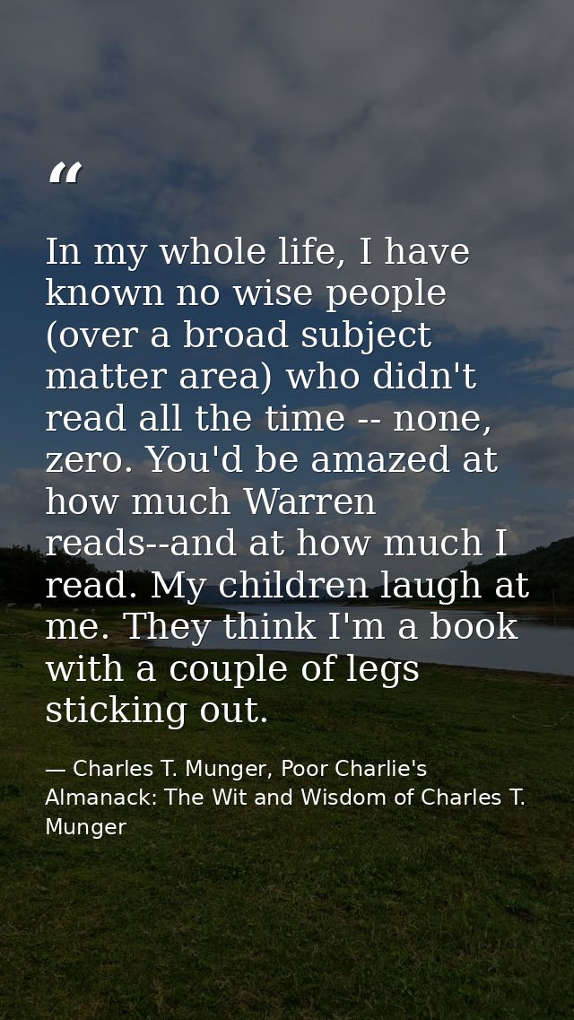 In my whole life, I have known no wise people (over a broad subject matter area) who didn't read all the time -- none, z — Charles T. Munger, Poor Charlie's Almanack: The Wit and Wisdom of Charles T. Munger
