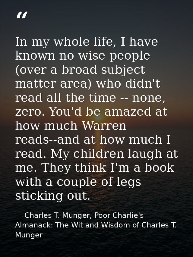 In my whole life, I have known no wise people (over a broad subject matter area) who didn't read all the time -- none, z — Charles T. Munger, Poor Charlie's Almanack: The Wit and Wisdom of Charles T. Munger