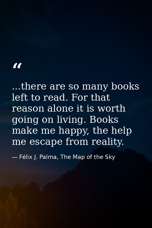 ...there are so many books left to read. For that reason alone it is worth going on living. Books make me happy, the hel — Félix J. Palma, The Map of the Sky