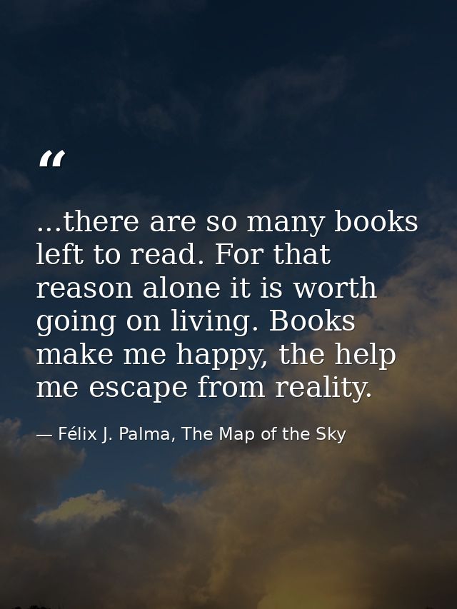 ...there are so many books left to read. For that reason alone it is worth going on living. Books make me happy, the hel — Félix J. Palma, The Map of the Sky