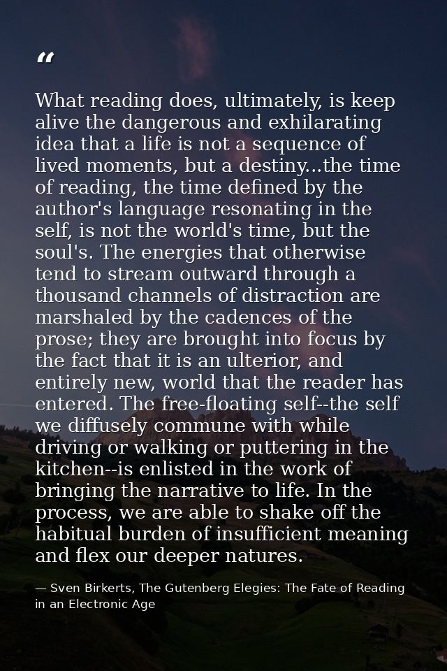 What reading does, ultimately, is keep alive the dangerous and exhilarating idea that a life is not a sequence of lived  — Sven Birkerts, The Gutenberg Elegies: The Fate of Reading in an Electronic Age