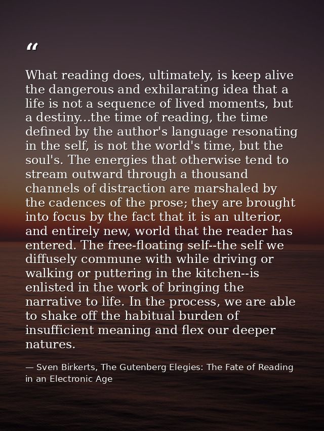 What reading does, ultimately, is keep alive the dangerous and exhilarating idea that a life is not a sequence of lived  — Sven Birkerts, The Gutenberg Elegies: The Fate of Reading in an Electronic Age