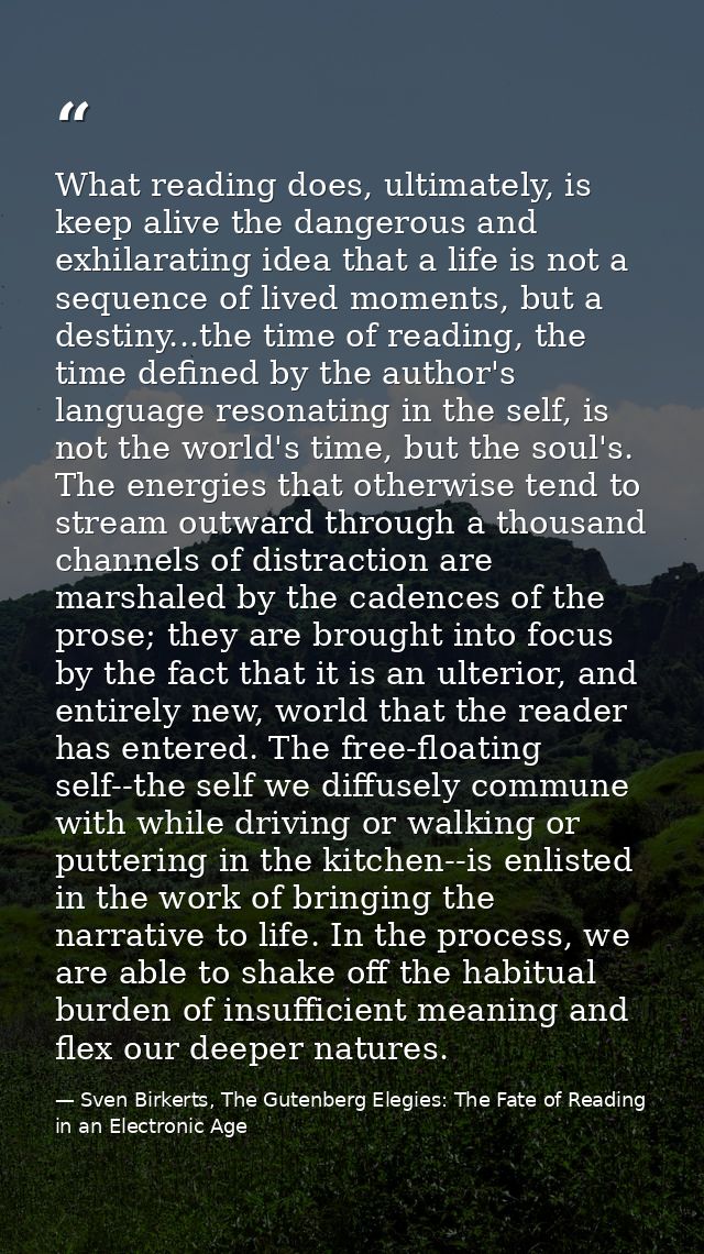 What reading does, ultimately, is keep alive the dangerous and exhilarating idea that a life is not a sequence of lived  — Sven Birkerts, The Gutenberg Elegies: The Fate of Reading in an Electronic Age