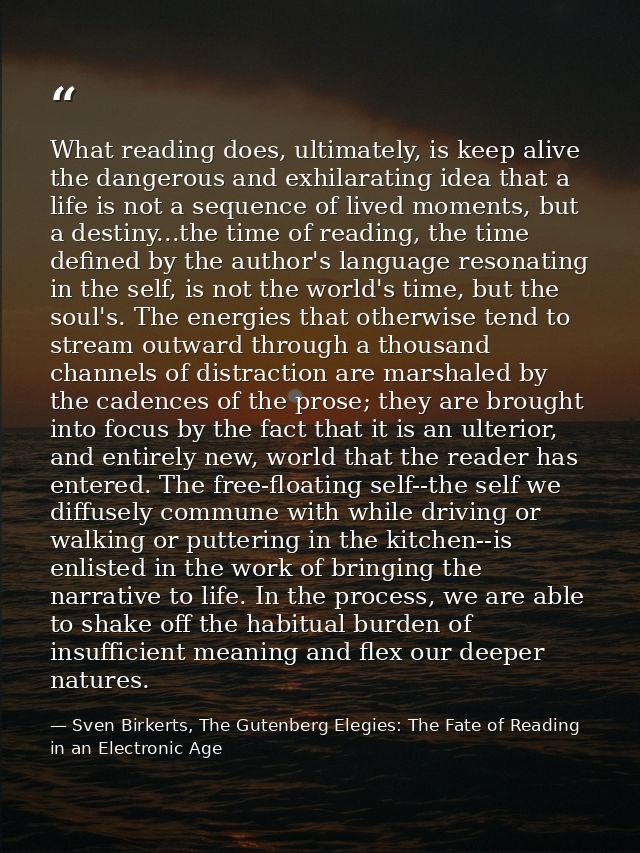 What reading does, ultimately, is keep alive the dangerous and exhilarating idea that a life is not a sequence of lived  — Sven Birkerts, The Gutenberg Elegies: The Fate of Reading in an Electronic Age