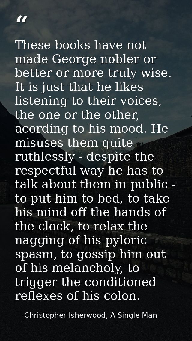 These books have not made George nobler or better or more truly wise. It is just that he likes listening to their voices — Christopher Isherwood, A Single Man