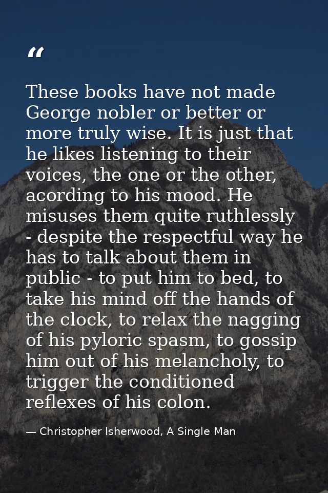 These books have not made George nobler or better or more truly wise. It is just that he likes listening to their voices — Christopher Isherwood, A Single Man