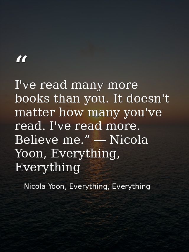 I've read many more books than you. It doesn't matter how many you've read. I've read more. Believe me.” ― Nicola Yoon,  — Nicola Yoon, Everything, Everything