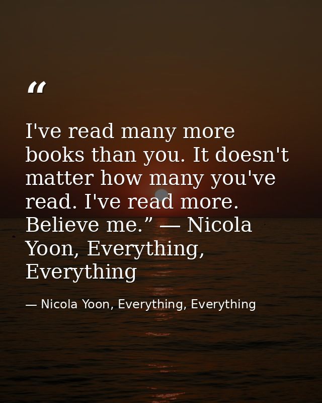 I've read many more books than you. It doesn't matter how many you've read. I've read more. Believe me.” ― Nicola Yoon,  — Nicola Yoon, Everything, Everything