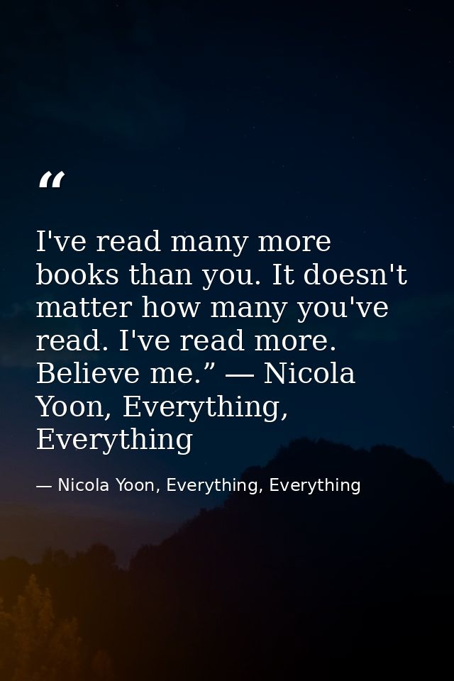 I've read many more books than you. It doesn't matter how many you've read. I've read more. Believe me.” ― Nicola Yoon,  — Nicola Yoon, Everything, Everything