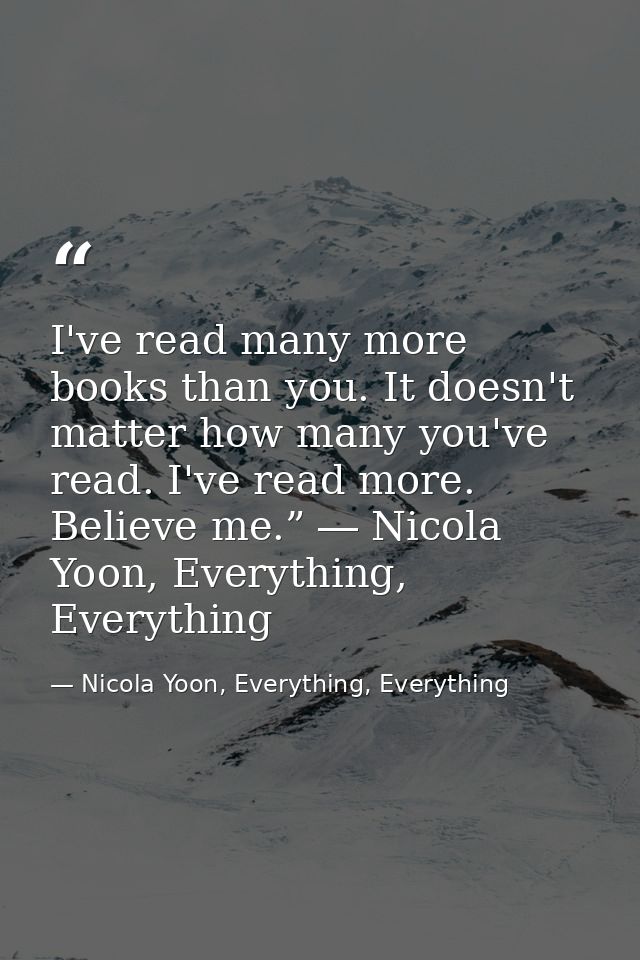 I've read many more books than you. It doesn't matter how many you've read. I've read more. Believe me.” ― Nicola Yoon,  — Nicola Yoon, Everything, Everything