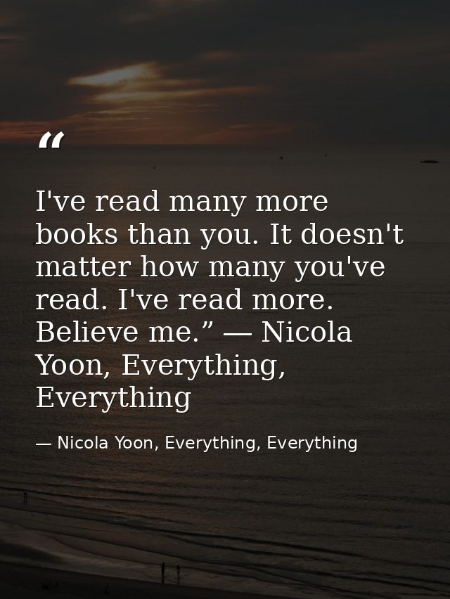 I've read many more books than you. It doesn't matter how many you've read. I've read more. Believe me.” ― Nicola Yoon,  — Nicola Yoon, Everything, Everything