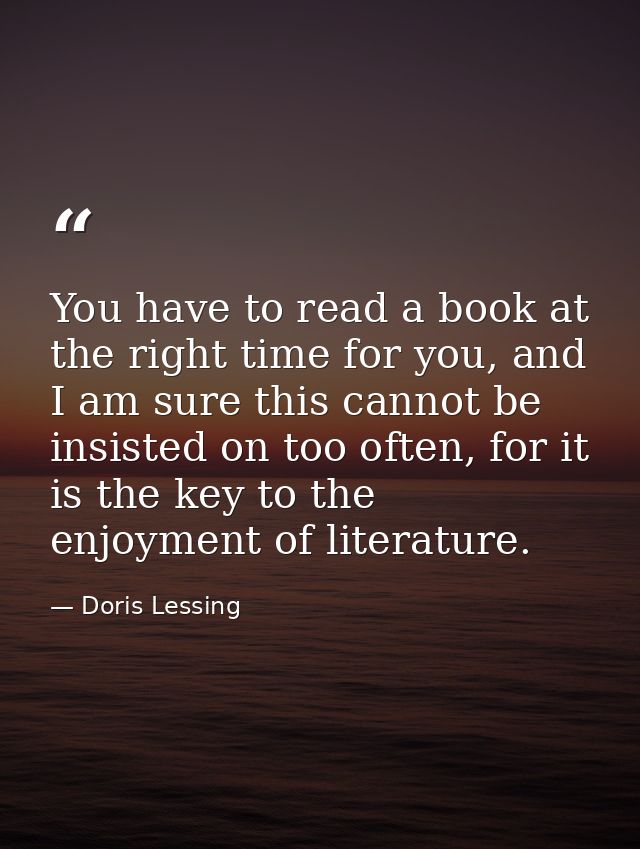 You have to read a book at the right time for you, and I am sure this cannot be insisted on too often, for it is the key — Doris Lessing