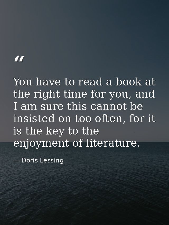 You have to read a book at the right time for you, and I am sure this cannot be insisted on too often, for it is the key — Doris Lessing