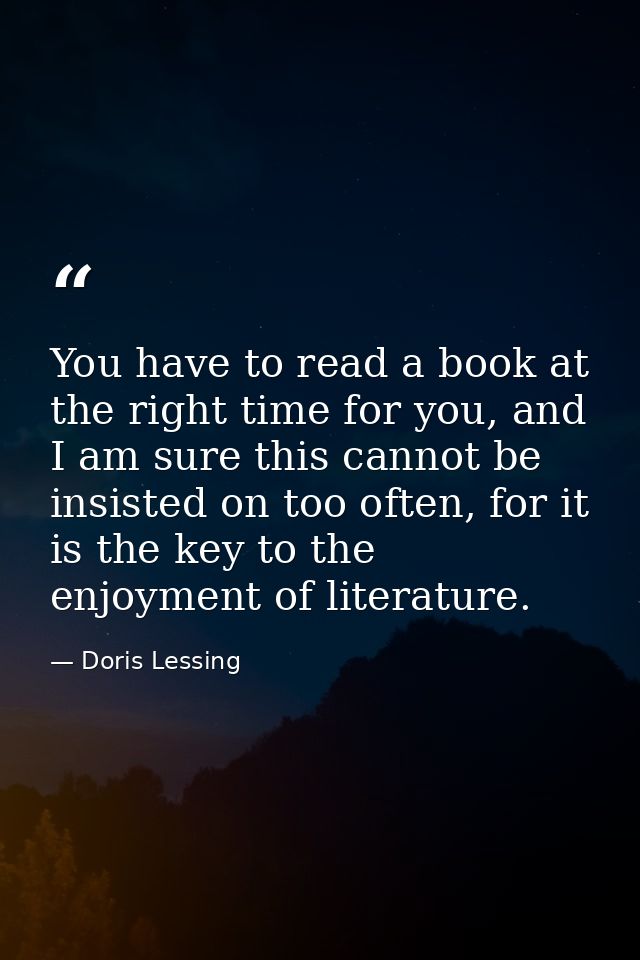 You have to read a book at the right time for you, and I am sure this cannot be insisted on too often, for it is the key — Doris Lessing