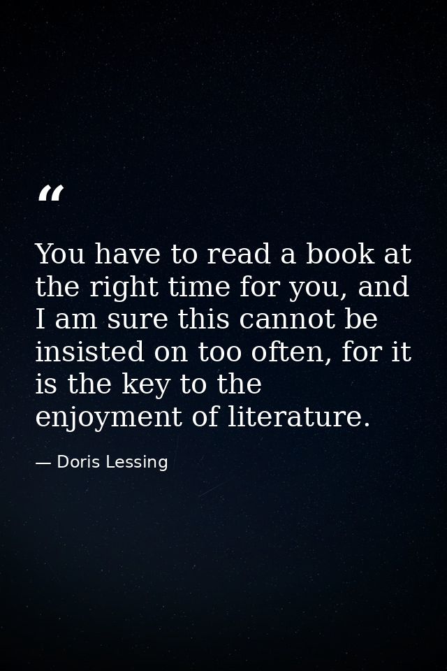 You have to read a book at the right time for you, and I am sure this cannot be insisted on too often, for it is the key — Doris Lessing