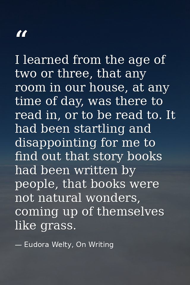 I learned from the age of two or three, that any room in our house, at any time of day, was there to read in, or to be r — Eudora Welty, On Writing