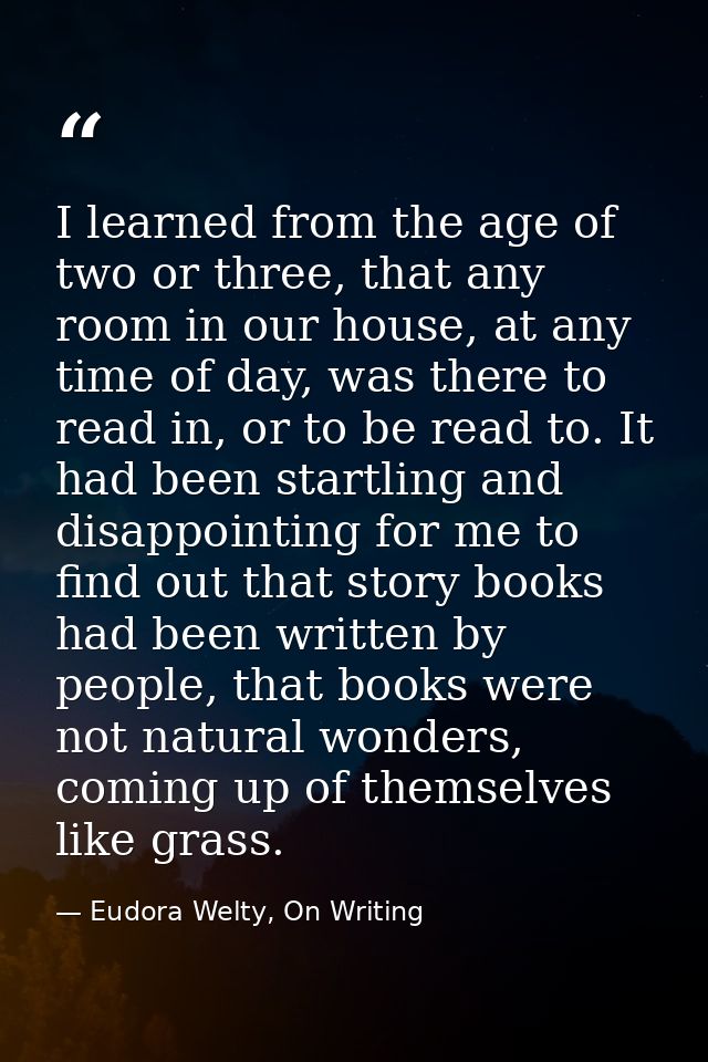 I learned from the age of two or three, that any room in our house, at any time of day, was there to read in, or to be r — Eudora Welty, On Writing