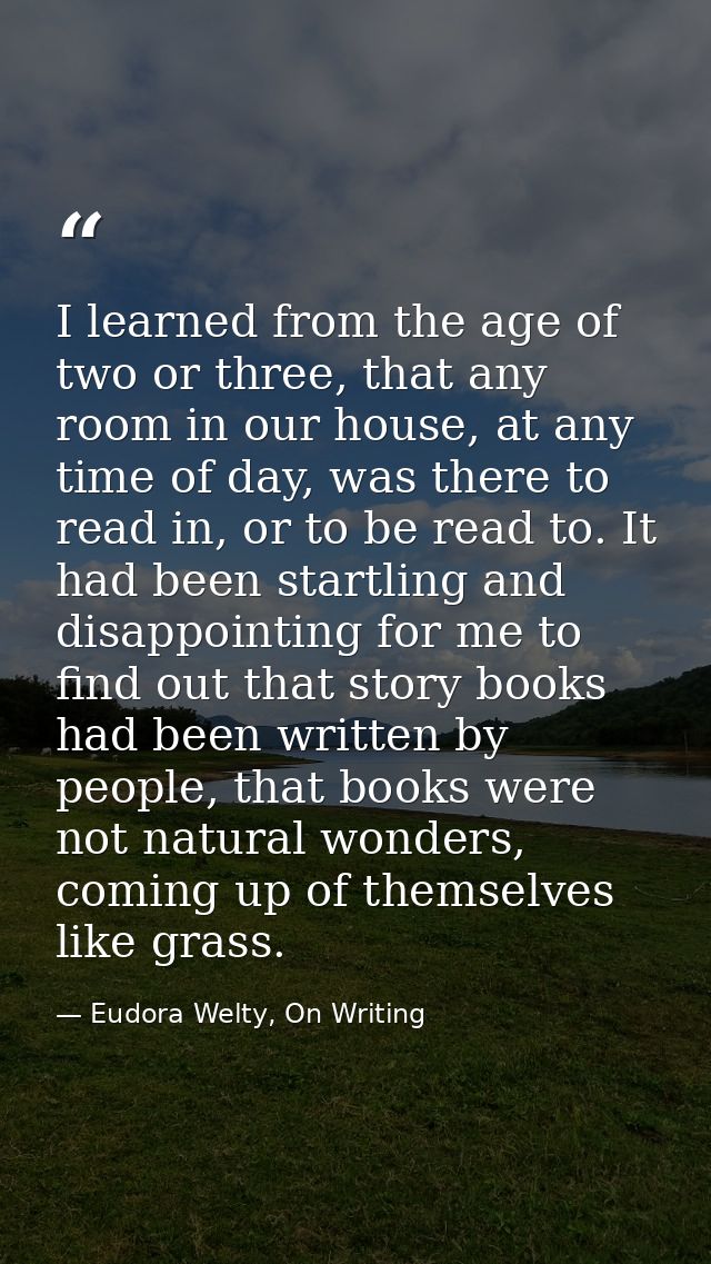 I learned from the age of two or three, that any room in our house, at any time of day, was there to read in, or to be r — Eudora Welty, On Writing