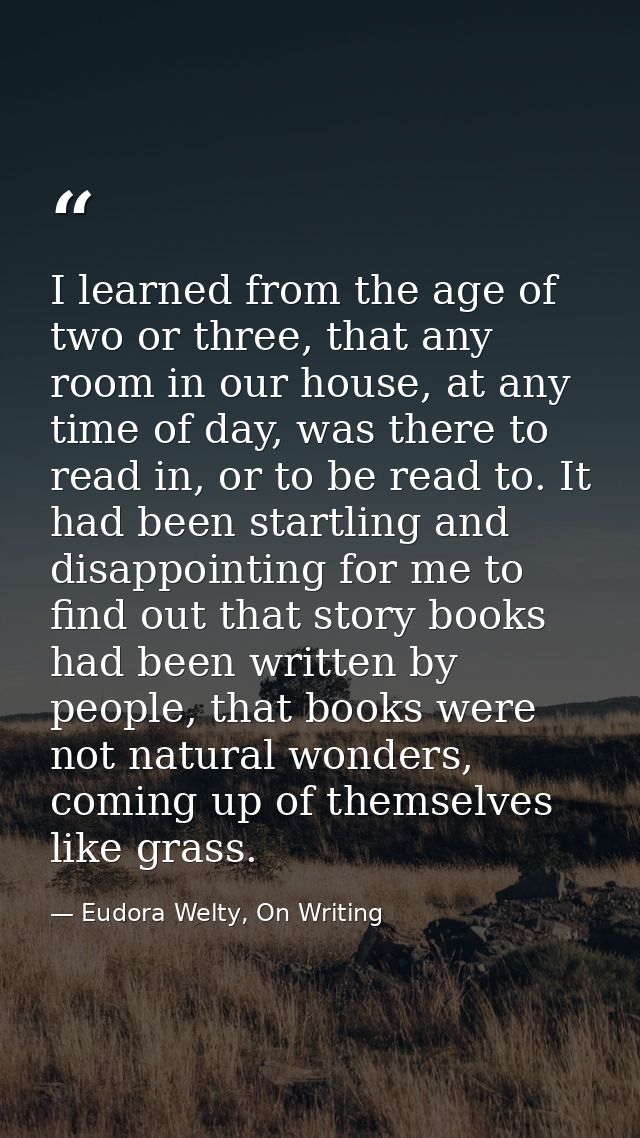 I learned from the age of two or three, that any room in our house, at any time of day, was there to read in, or to be r — Eudora Welty, On Writing