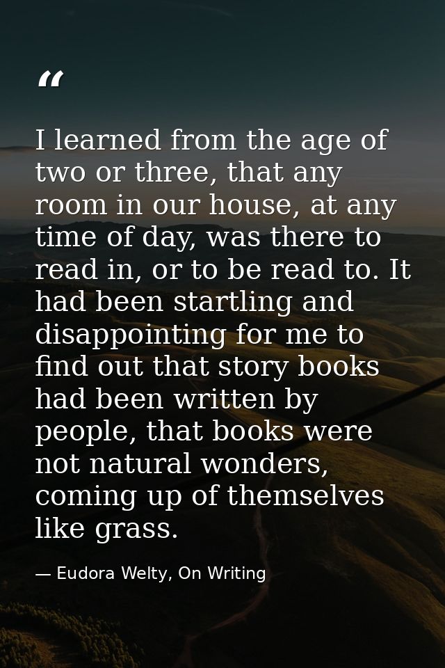 I learned from the age of two or three, that any room in our house, at any time of day, was there to read in, or to be r — Eudora Welty, On Writing