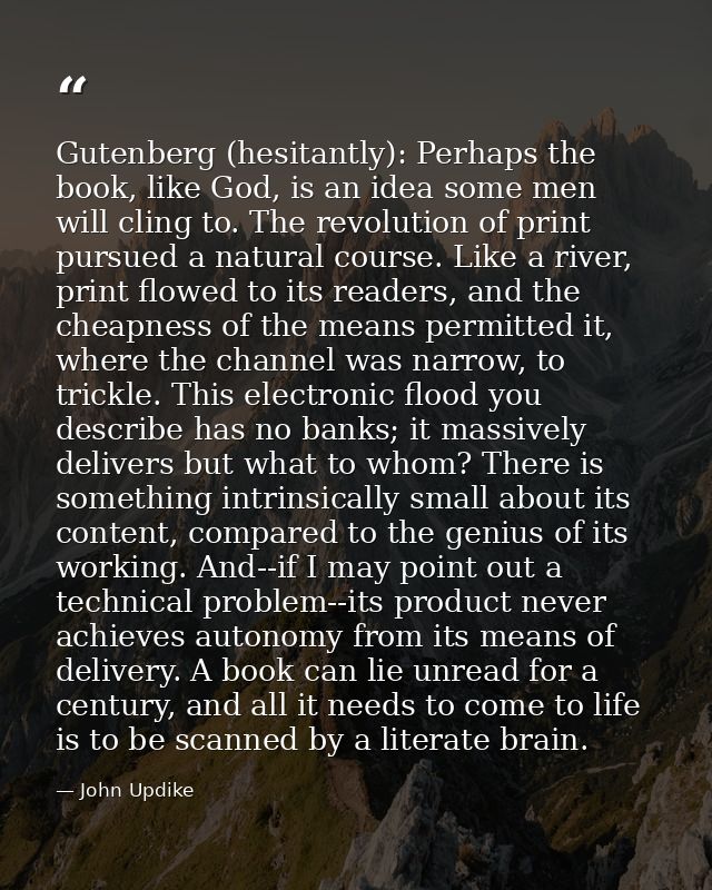 Gutenberg (hesitantly): Perhaps the book, like God, is an idea some men will cling to. The revolution of print pursued a — John Updike