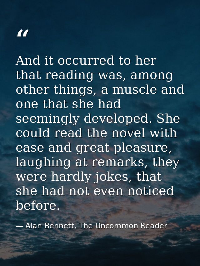 And it occurred to her that reading was, among other things, a muscle and one that she had seemingly developed. She coul — Alan Bennett, The Uncommon Reader