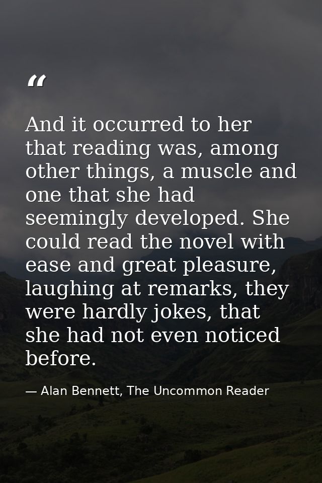 And it occurred to her that reading was, among other things, a muscle and one that she had seemingly developed. She coul — Alan Bennett, The Uncommon Reader