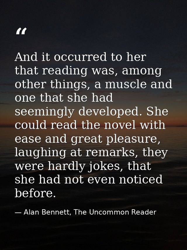 And it occurred to her that reading was, among other things, a muscle and one that she had seemingly developed. She coul — Alan Bennett, The Uncommon Reader